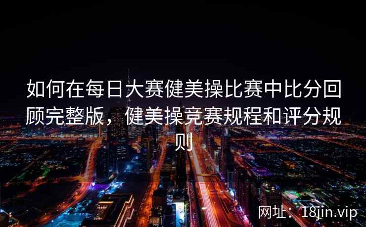 如何在每日大赛健美操比赛中比分回顾完整版，健美操竞赛规程和评分规则