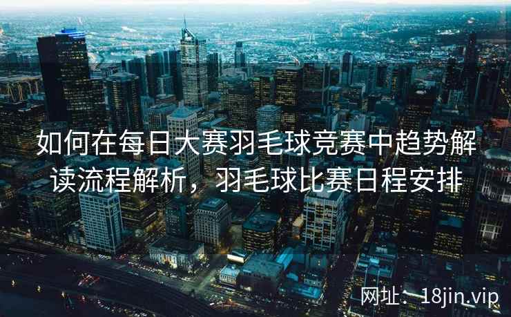 如何在每日大赛羽毛球竞赛中趋势解读流程解析，羽毛球比赛日程安排