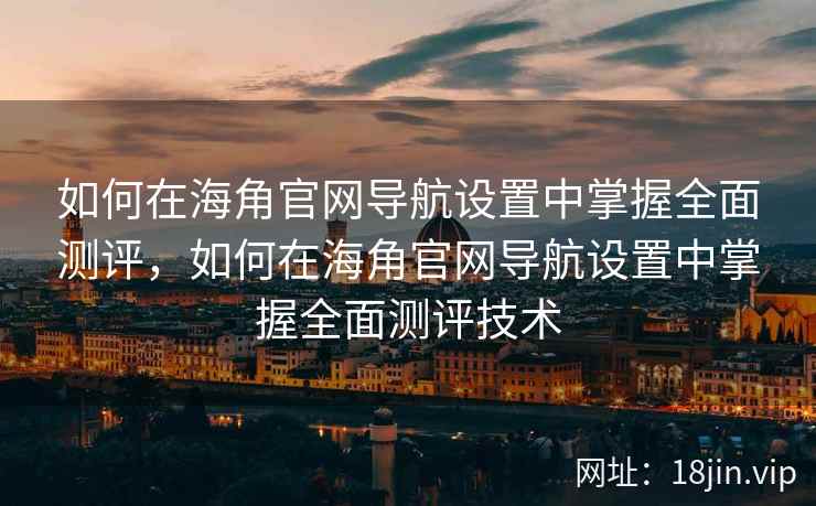 如何在海角官网导航设置中掌握全面测评，如何在海角官网导航设置中掌握全面测评技术