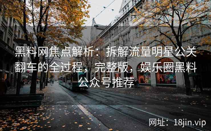 黑料网焦点解析：拆解流量明星公关翻车的全过程，完整版，娱乐圈黑料公众号推荐
