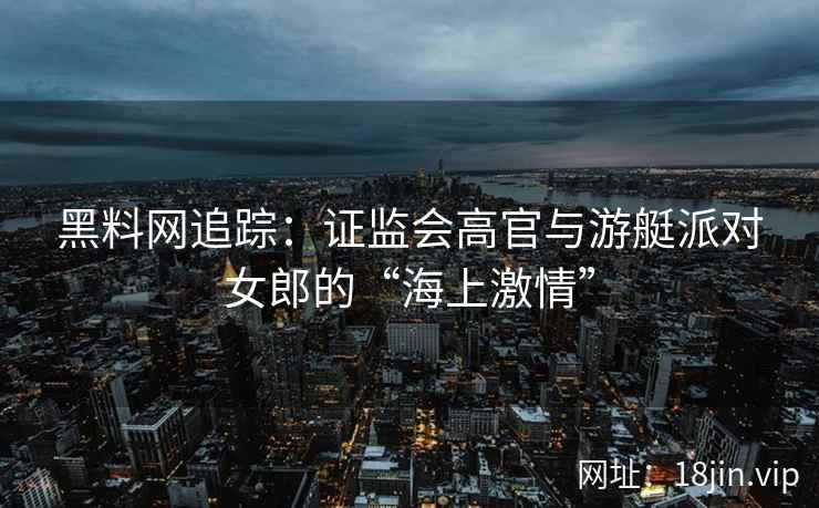黑料网追踪：证监会高官与游艇派对女郎的“海上激情”