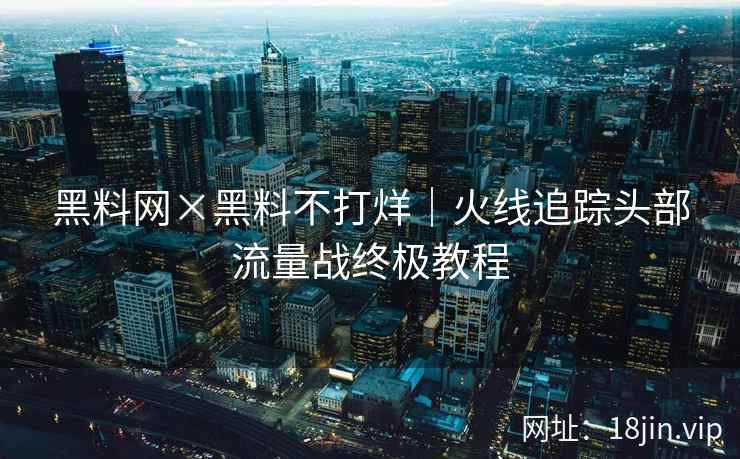 黑料网×黑料不打烊｜火线追踪头部流量战终极教程