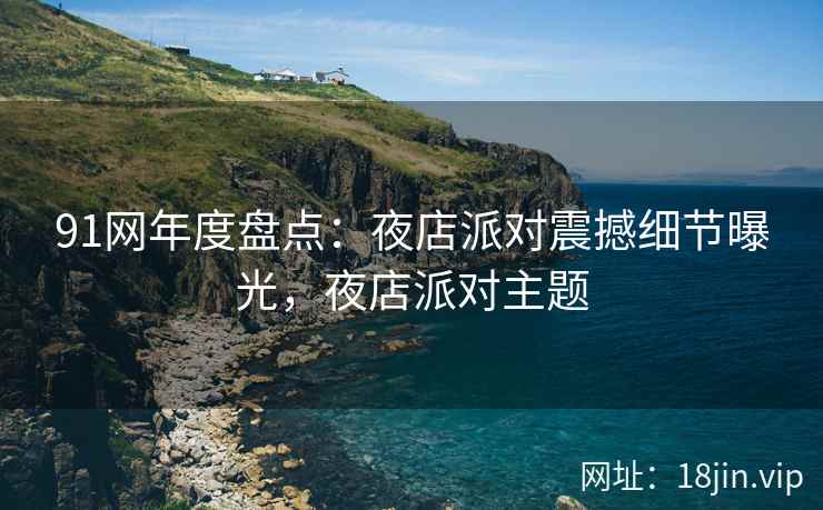 91网年度盘点：夜店派对震撼细节曝光，夜店派对主题