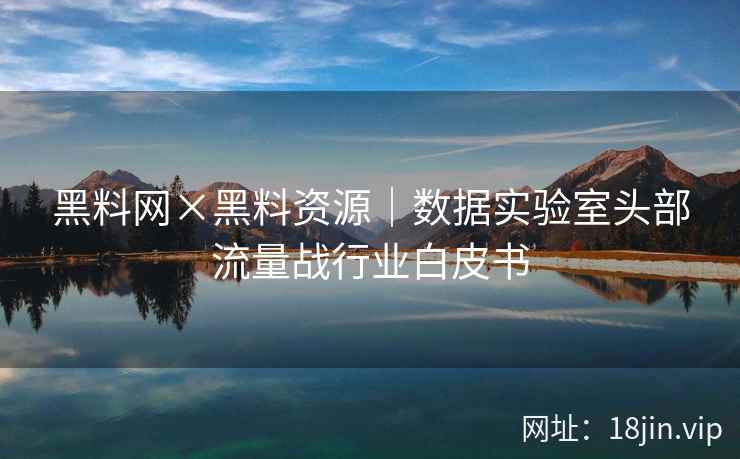 黑料网×黑料资源｜数据实验室头部流量战行业白皮书