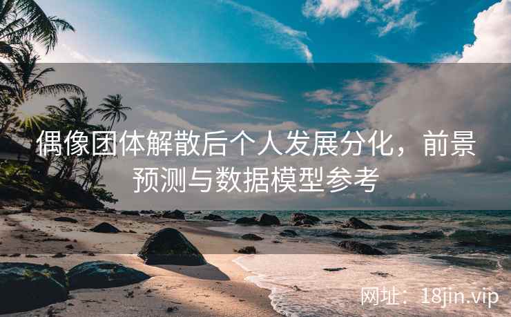 偶像团体解散后个人发展分化，前景预测与数据模型参考