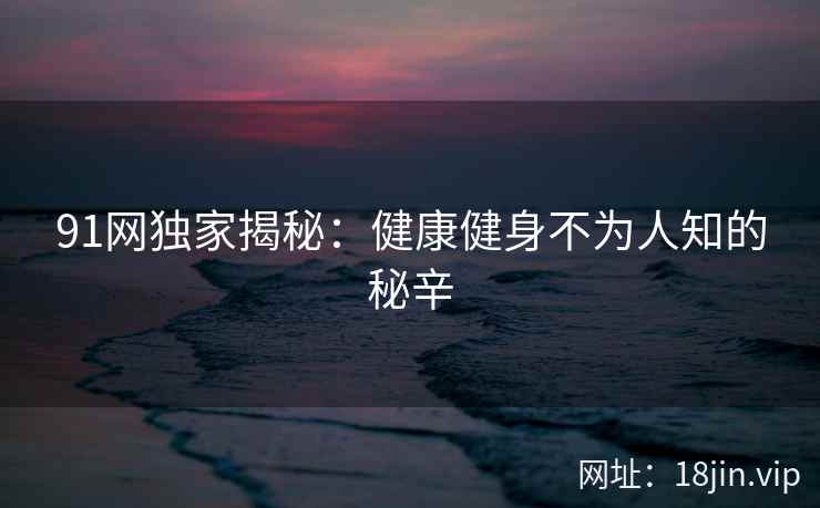 91网独家揭秘：健康健身不为人知的秘辛