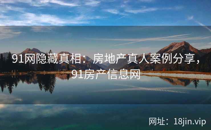 91网隐藏真相：房地产真人案例分享，91房产信息网
