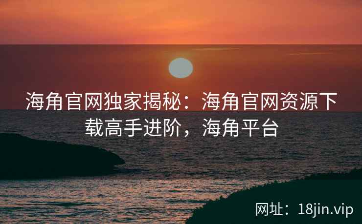 海角官网独家揭秘：海角官网资源下载高手进阶，海角平台