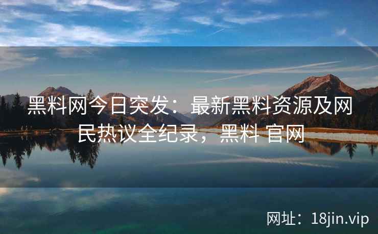 黑料网今日突发：最新黑料资源及网民热议全纪录，黑料 官网