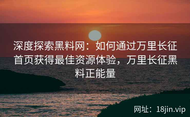 深度探索黑料网：如何通过万里长征首页获得最佳资源体验，万里长征黑料正能量