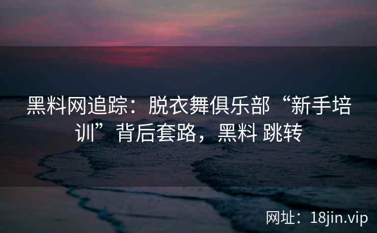 黑料网追踪：脱衣舞俱乐部“新手培训”背后套路，黑料 跳转