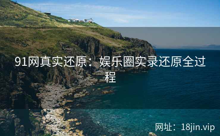91网真实还原：娱乐圈实录还原全过程
