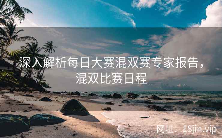 深入解析每日大赛混双赛专家报告，混双比赛日程