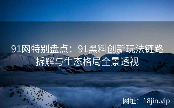 91网特别盘点：91黑料创新玩法链路拆解与生态格局全景透视
