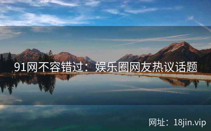 91网不容错过：娱乐圈网友热议话题