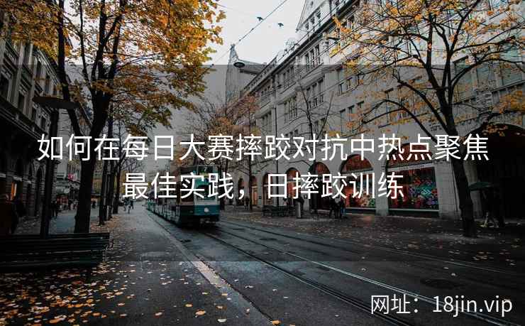 如何在每日大赛摔跤对抗中热点聚焦最佳实践，日摔跤训练