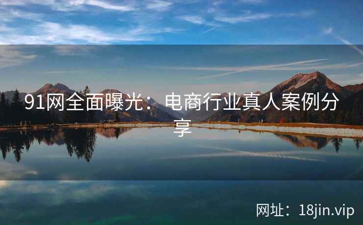 91网全面曝光：电商行业真人案例分享