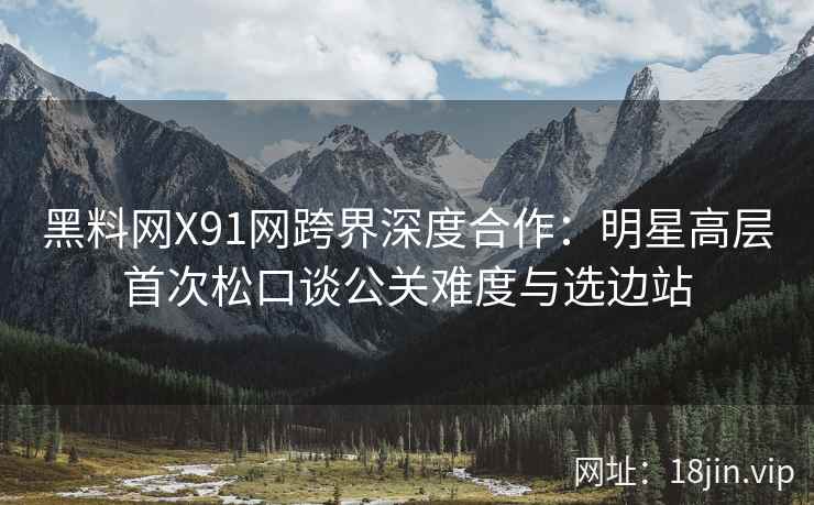 黑料网X91网跨界深度合作：明星高层首次松口谈公关难度与选边站