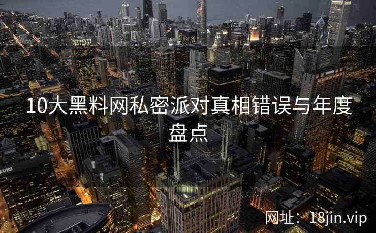 10大黑料网私密派对真相错误与年度盘点