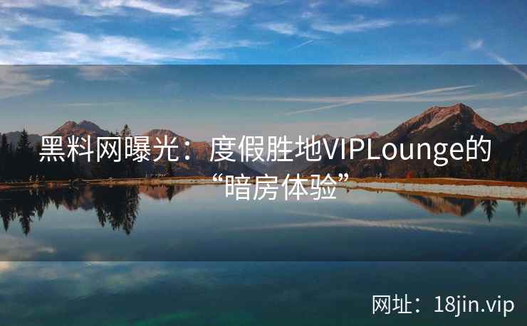 黑料网曝光：度假胜地VIPLounge的“暗房体验”