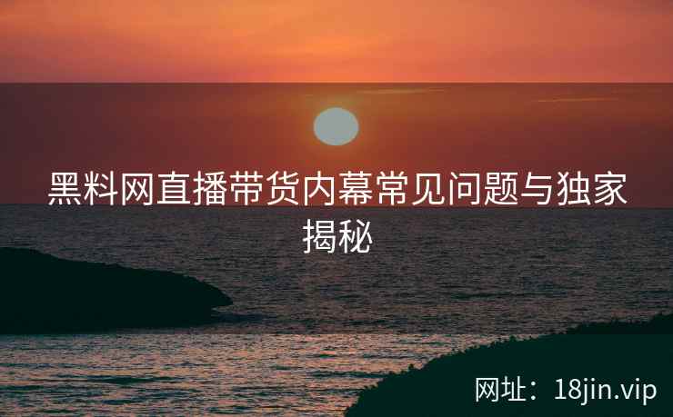 黑料网直播带货内幕常见问题与独家揭秘