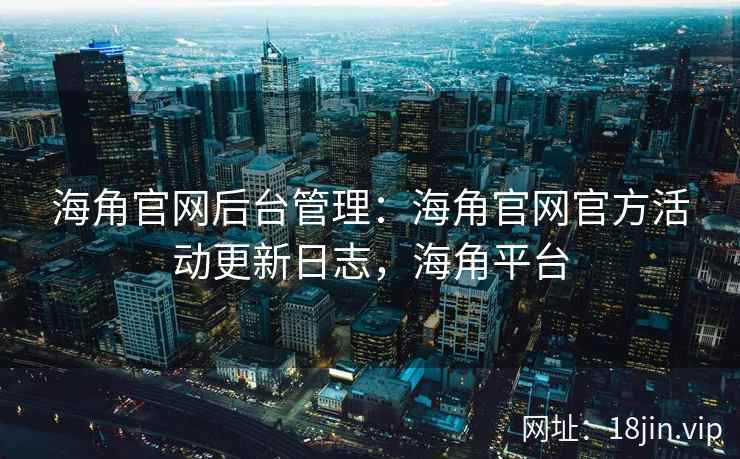 海角官网后台管理：海角官网官方活动更新日志，海角平台