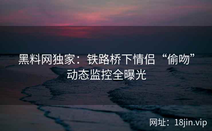 黑料网独家：铁路桥下情侣“偷吻”动态监控全曝光