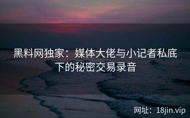 黑料网独家：媒体大佬与小记者私底下的秘密交易录音