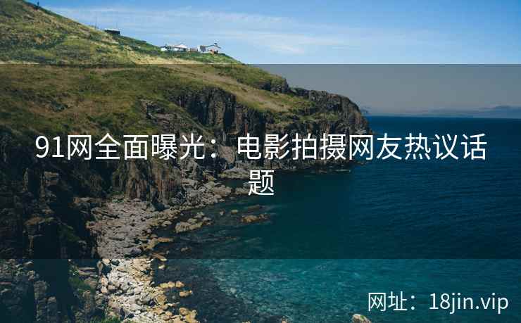 91网全面曝光：电影拍摄网友热议话题