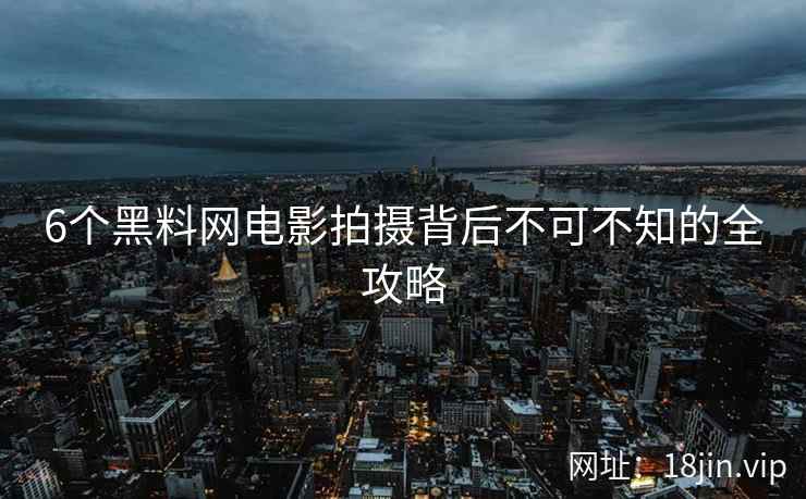 6个黑料网电影拍摄背后不可不知的全攻略