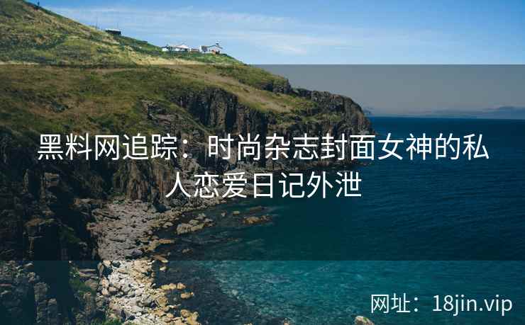 黑料网追踪：时尚杂志封面女神的私人恋爱日记外泄