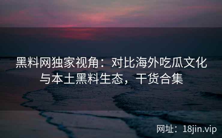 黑料网独家视角：对比海外吃瓜文化与本土黑料生态，干货合集