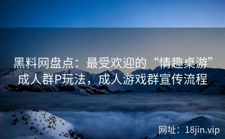 黑料网盘点：最受欢迎的“情趣桌游”成人群P玩法，成人游戏群宣传流程