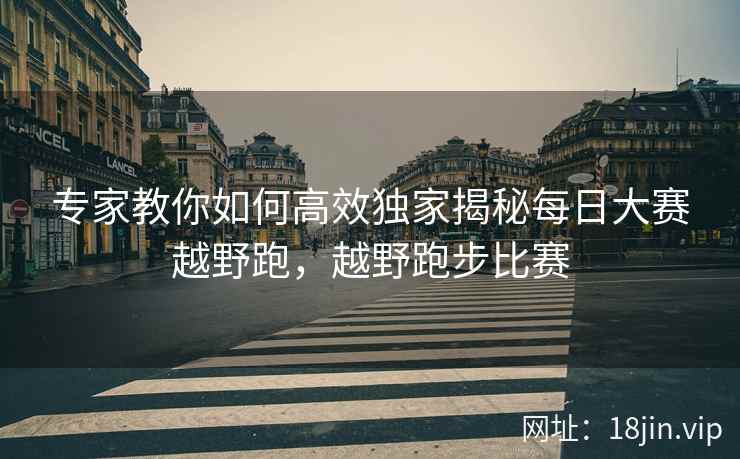 专家教你如何高效独家揭秘每日大赛越野跑，越野跑步比赛
