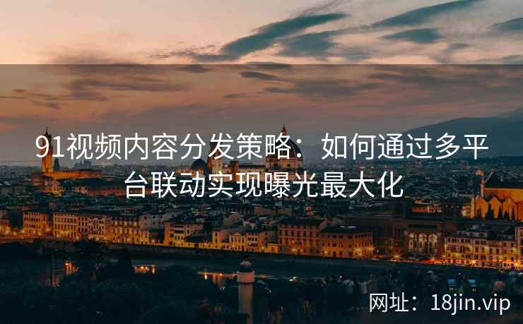 91视频内容分发策略：如何通过多平台联动实现曝光最大化