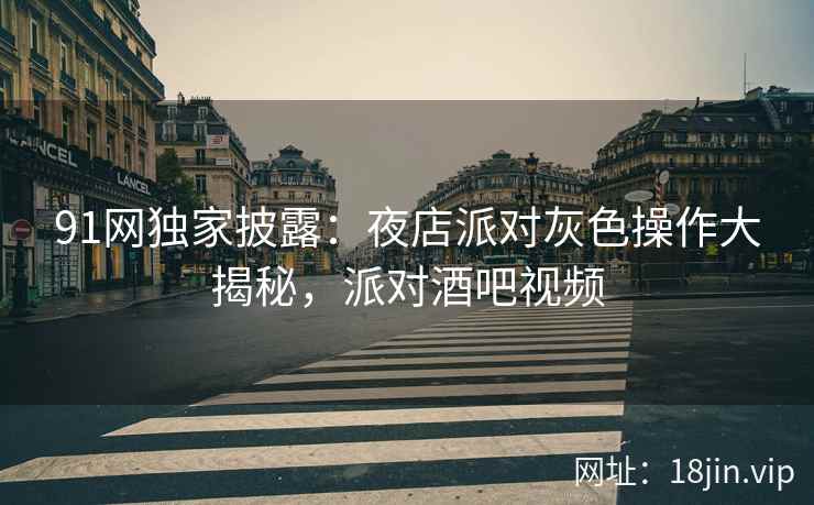 91网独家披露：夜店派对灰色操作大揭秘，派对酒吧视频