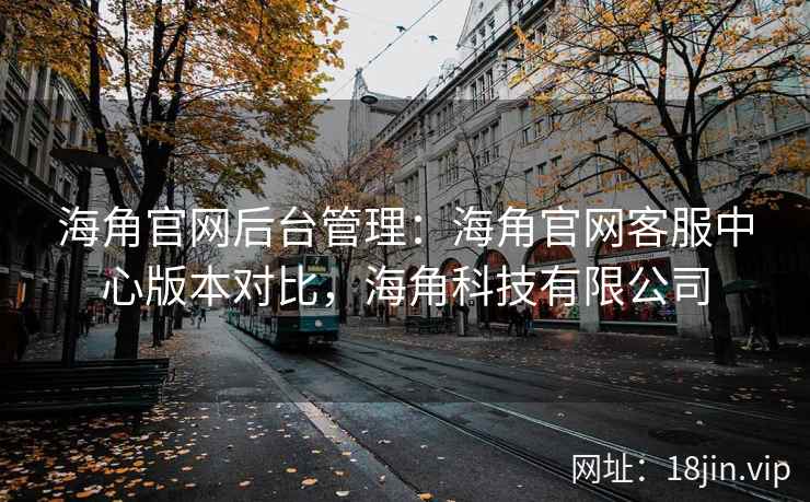 海角官网后台管理：海角官网客服中心版本对比，海角科技有限公司