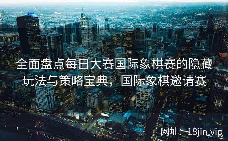 全面盘点每日大赛国际象棋赛的隐藏玩法与策略宝典，国际象棋邀请赛