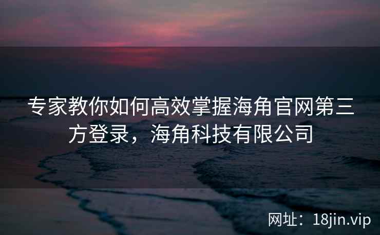 专家教你如何高效掌握海角官网第三方登录，海角科技有限公司