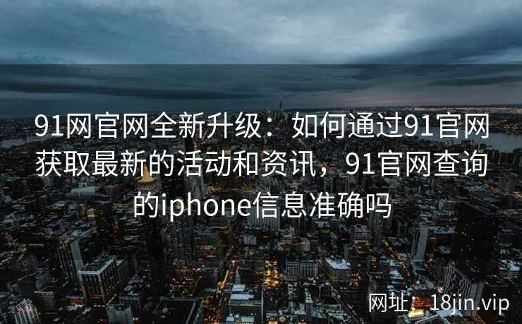 91网官网全新升级：如何通过91官网获取最新的活动和资讯，91官网查询的iphone信息准确吗